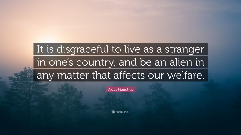 Aldus Manutius Quote: “It is disgraceful to live as a stranger in one’s country, and be an alien in any matter that affects our welfare.”