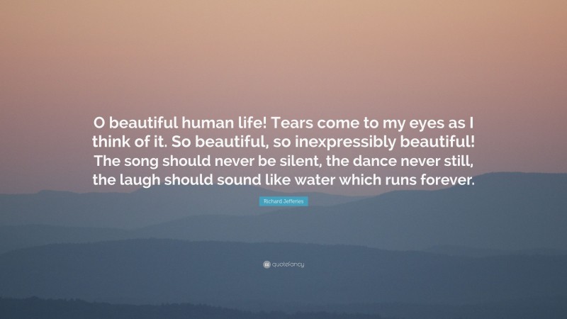 Richard Jefferies Quote: “O beautiful human life! Tears come to my eyes as I think of it. So beautiful, so inexpressibly beautiful! The song should never be silent, the dance never still, the laugh should sound like water which runs forever.”
