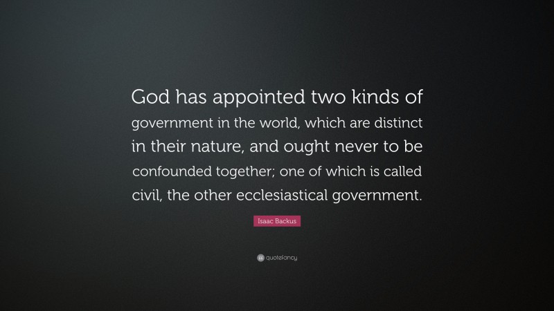 Isaac Backus Quote: “God has appointed two kinds of government in the world, which are distinct in their nature, and ought never to be confounded together; one of which is called civil, the other ecclesiastical government.”