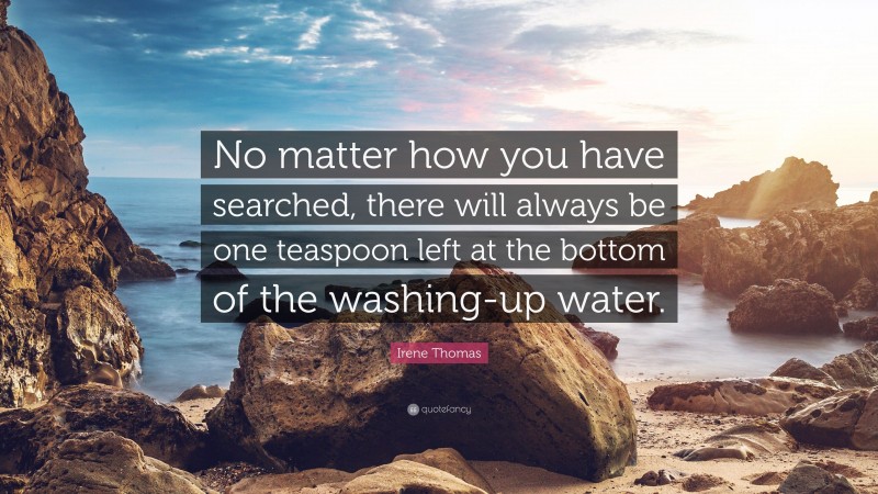 Irene Thomas Quote: “No matter how you have searched, there will always be one teaspoon left at the bottom of the washing-up water.”