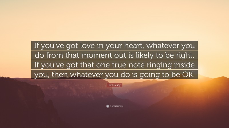 Ken Kesey Quote: “If you’ve got love in your heart, whatever you do from that moment out is likely to be right. If you’ve got that one true note ringing inside you, then whatever you do is going to be OK.”