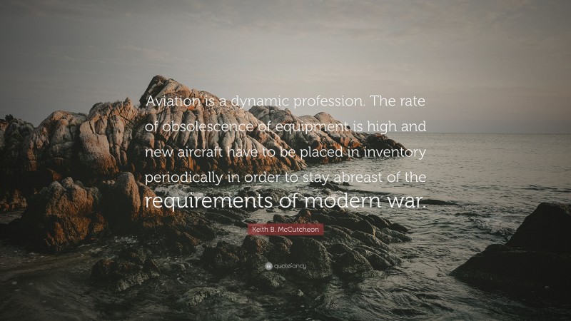 Keith B. McCutcheon Quote: “Aviation is a dynamic profession. The rate of obsolescence of equipment is high and new aircraft have to be placed in inventory periodically in order to stay abreast of the requirements of modern war.”