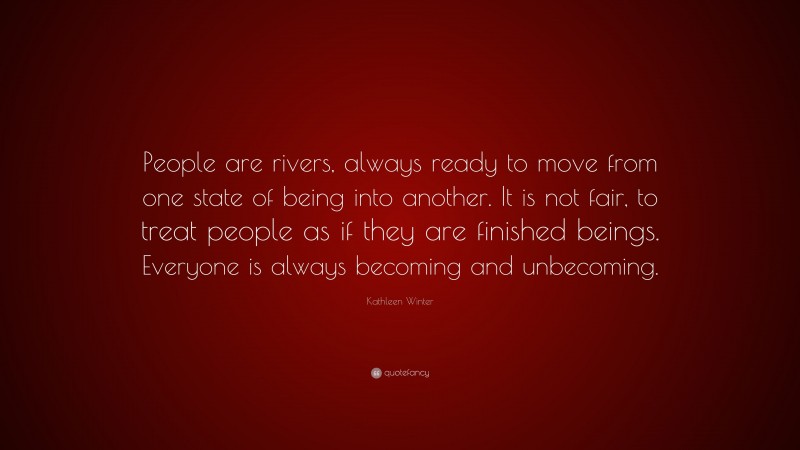 Kathleen Winter Quote: “People are rivers, always ready to move from one state of being into another. It is not fair, to treat people as if they are finished beings. Everyone is always becoming and unbecoming.”