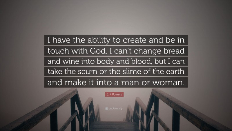 J. F. Powers Quote: “I have the ability to create and be in touch with God. I can’t change bread and wine into body and blood, but I can take the scum or the slime of the earth and make it into a man or woman.”