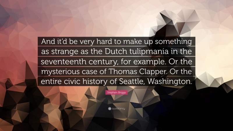 Stephen Briggs Quote: “And it’d be very hard to make up something as strange as the Dutch tulipmania in the seventeenth century, for example. Or the mysterious case of Thomas Clapper. Or the entire civic history of Seattle, Washington.”