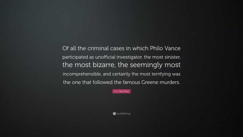 S. S. Van Dine Quote: “Of all the criminal cases in which Philo Vance participated as unofficial investigator, the most sinister, the most bizarre, the seemingly most incomprehensible, and certainly the most terrifying was the one that followed the famous Greene murders.”