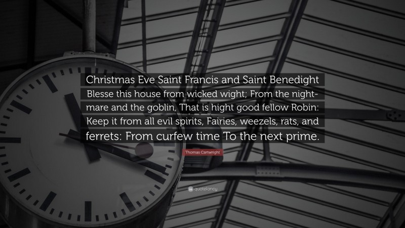 Thomas Cartwright Quote: “Christmas Eve Saint Francis and Saint Benedight Blesse this house from wicked wight; From the night-mare and the goblin, That is hight good fellow Robin: Keep it from all evil spirits, Fairies, weezels, rats, and ferrets: From curfew time To the next prime.”