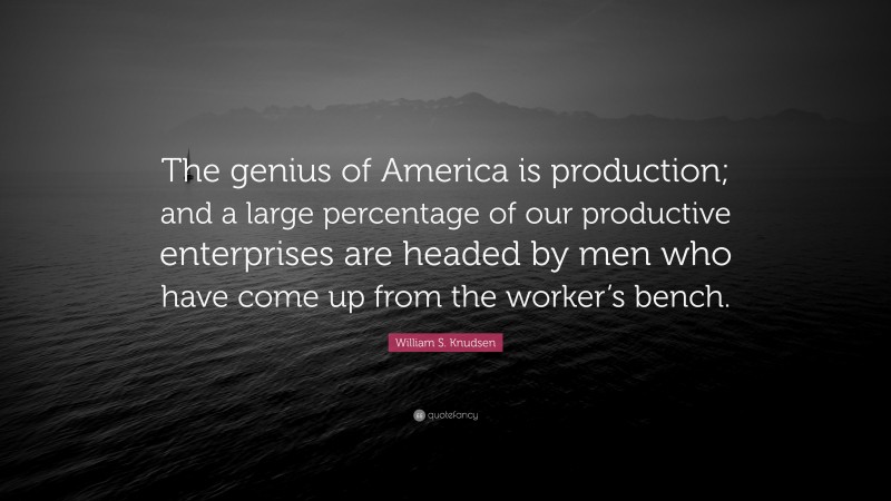 William S. Knudsen Quote: “The genius of America is production; and a large percentage of our productive enterprises are headed by men who have come up from the worker’s bench.”