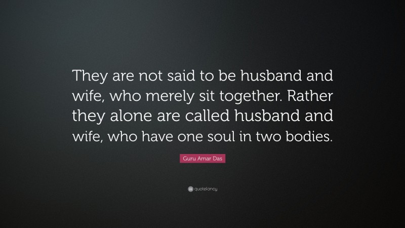 Guru Amar Das Quote: “They are not said to be husband and wife, who merely sit together. Rather they alone are called husband and wife, who have one soul in two bodies.”