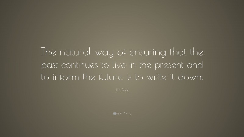 Ian Jack Quote: “The natural way of ensuring that the past continues to live in the present and to inform the future is to write it down.”