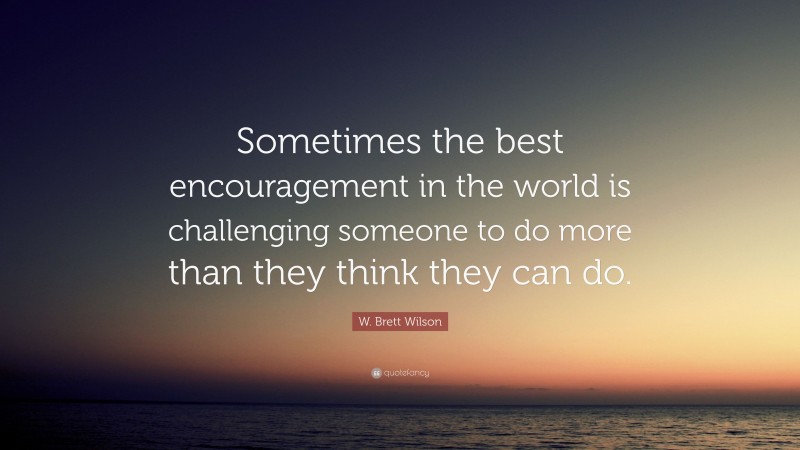 W. Brett Wilson Quote: “Sometimes the best encouragement in the world is challenging someone to do more than they think they can do.”