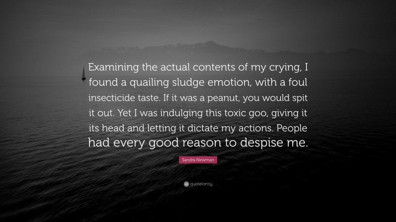 Sandra Newman Quote: “Examining the actual contents of my crying, I found a quailing sludge emotion, with a foul insecticide taste. If it was a peanut, you would spit it out. Yet I was indulging this toxic goo, giving it its head and letting it dictate my actions. People had every good reason to despise me.”