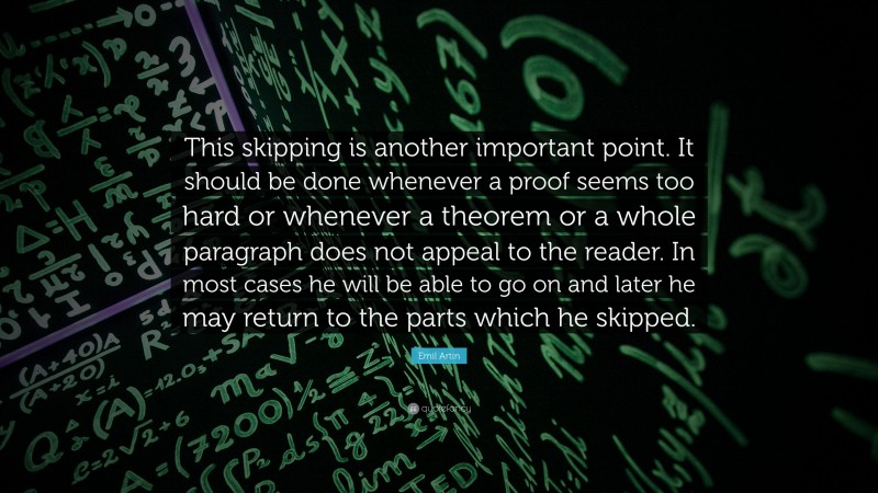 Emil Artin Quote: “This skipping is another important point. It should be done whenever a proof seems too hard or whenever a theorem or a whole paragraph does not appeal to the reader. In most cases he will be able to go on and later he may return to the parts which he skipped.”