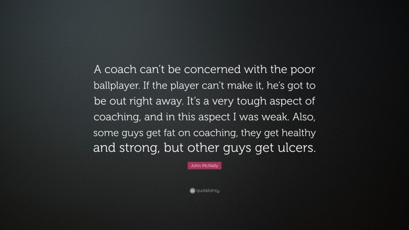 John McNally Quote: “A coach can’t be concerned with the poor ballplayer. If the player can’t make it, he’s got to be out right away. It’s a very tough aspect of coaching, and in this aspect I was weak. Also, some guys get fat on coaching, they get healthy and strong, but other guys get ulcers.”