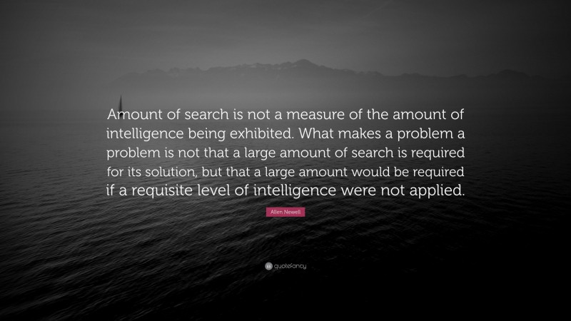 Allen Newell Quote: “Amount of search is not a measure of the amount of intelligence being exhibited. What makes a problem a problem is not that a large amount of search is required for its solution, but that a large amount would be required if a requisite level of intelligence were not applied.”