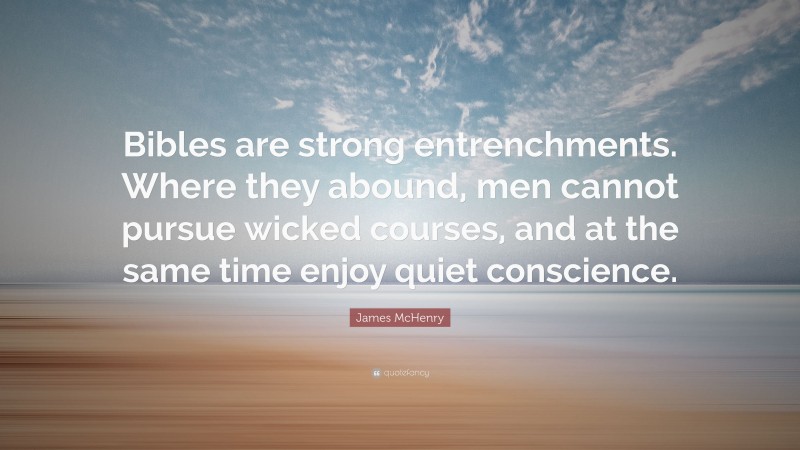 James McHenry Quote: “Bibles are strong entrenchments. Where they abound, men cannot pursue wicked courses, and at the same time enjoy quiet conscience.”