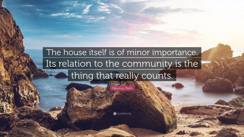 Clarence Stein Quote: “The house itself is of minor importance. Its relation to the community is the thing that really counts.”