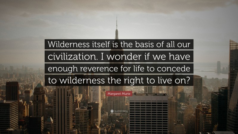 Margaret Murie Quote: “Wilderness itself is the basis of all our civilization. I wonder if we have enough reverence for life to concede to wilderness the right to live on?”