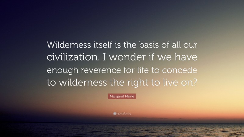 Margaret Murie Quote: “Wilderness itself is the basis of all our civilization. I wonder if we have enough reverence for life to concede to wilderness the right to live on?”