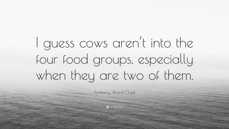 Anthony Ward Clark Quote: “I guess cows aren’t into the four food groups, especially when they are two of them.”