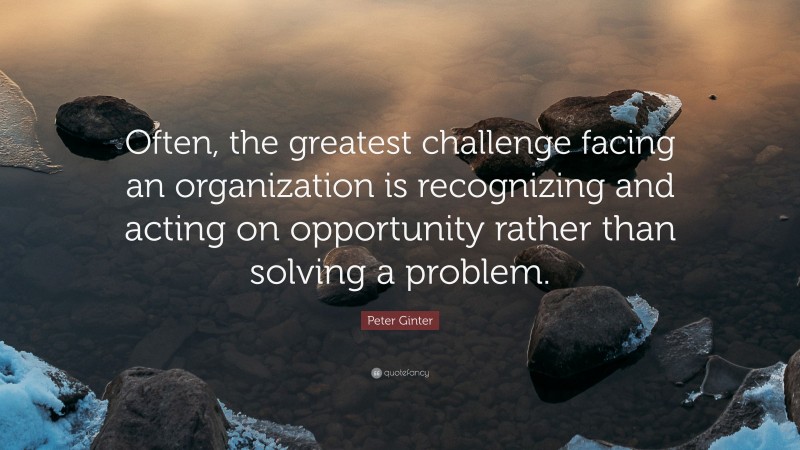 Peter Ginter Quote: “Often, the greatest challenge facing an organization is recognizing and acting on opportunity rather than solving a problem.”