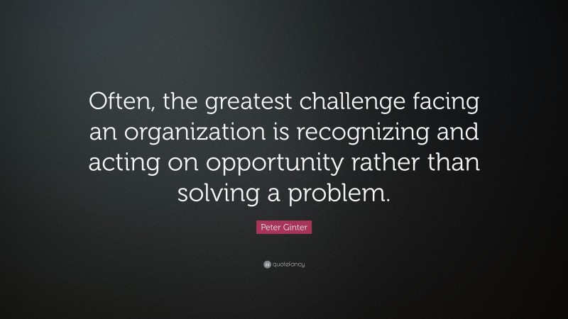 Peter Ginter Quote: “Often, the greatest challenge facing an organization is recognizing and acting on opportunity rather than solving a problem.”