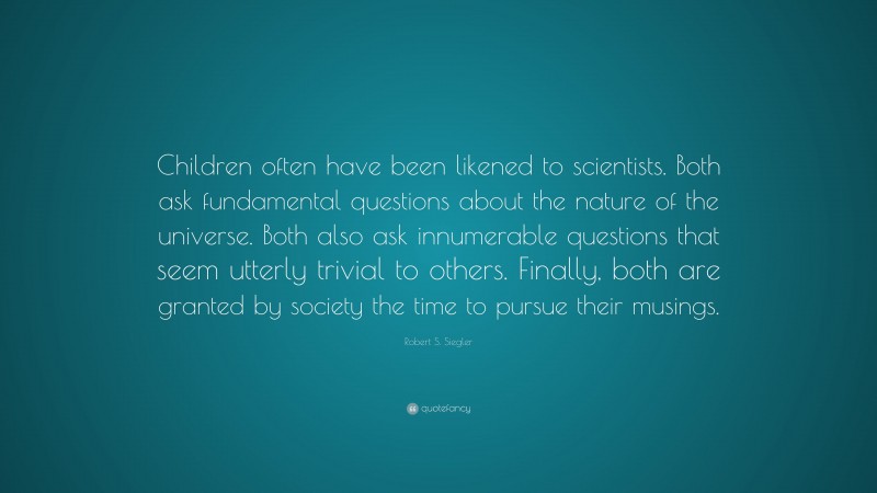 Robert S. Siegler Quote: “Children often have been likened to scientists. Both ask fundamental questions about the nature of the universe. Both also ask innumerable questions that seem utterly trivial to others. Finally, both are granted by society the time to pursue their musings.”