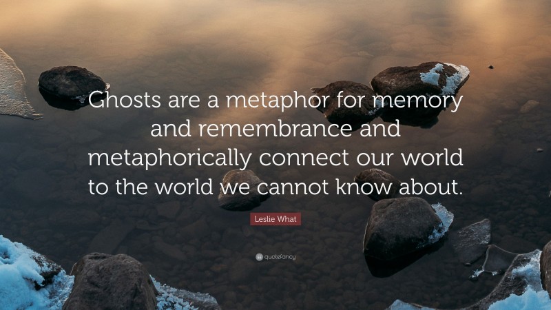 Leslie What Quote: “Ghosts are a metaphor for memory and remembrance and metaphorically connect our world to the world we cannot know about.”