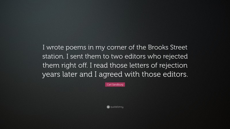 Carl Sandburg Quote: “I wrote poems in my corner of the Brooks Street station. I sent them to two editors who rejected them right off. I read those letters of rejection years later and I agreed with those editors.”