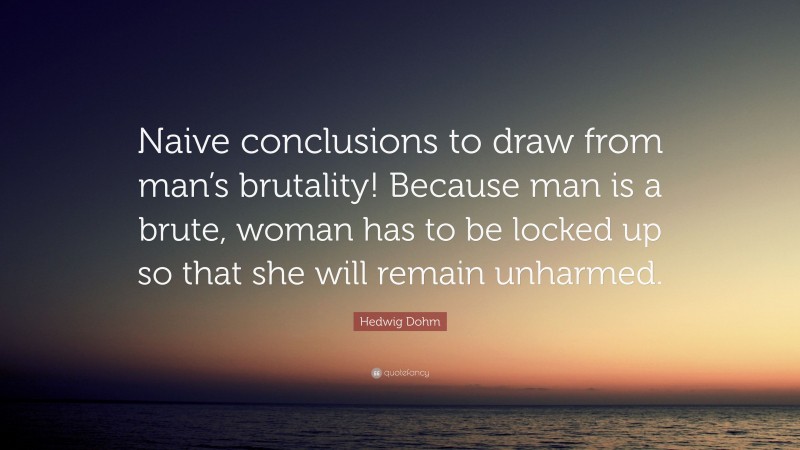 Hedwig Dohm Quote: “Naive conclusions to draw from man’s brutality! Because man is a brute, woman has to be locked up so that she will remain unharmed.”