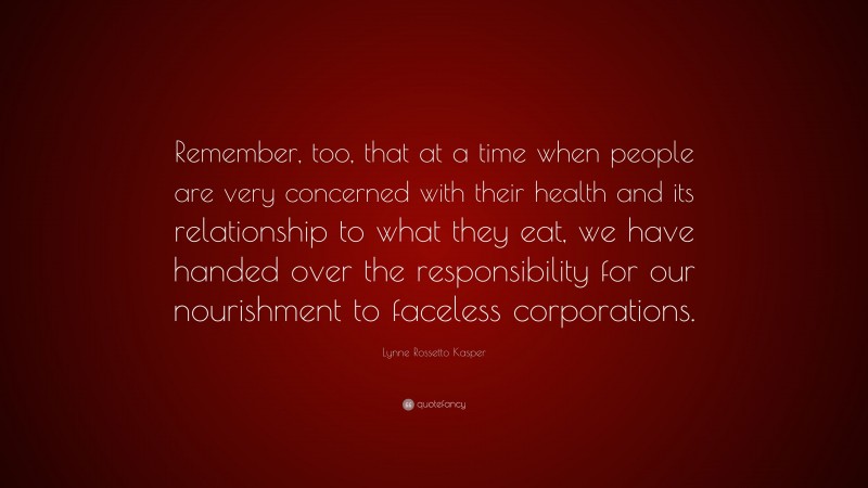 Lynne Rossetto Kasper Quote: “Remember, too, that at a time when people are very concerned with their health and its relationship to what they eat, we have handed over the responsibility for our nourishment to faceless corporations.”