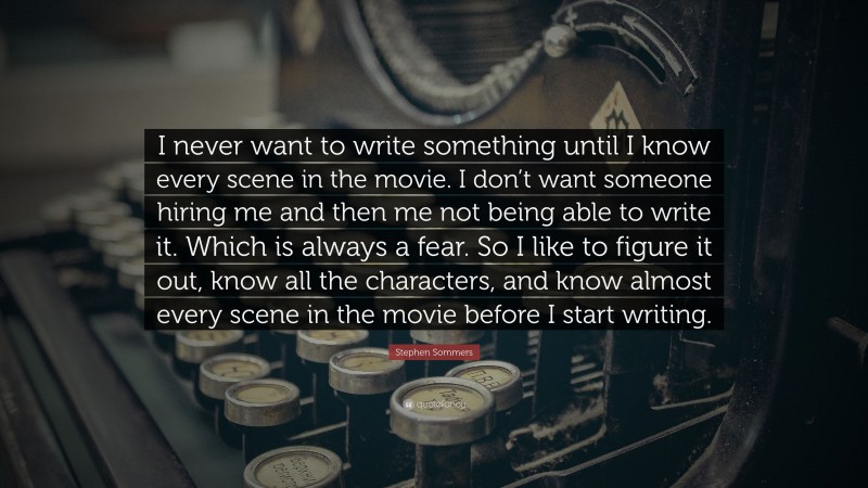 Stephen Sommers Quote: “I never want to write something until I know every scene in the movie. I don’t want someone hiring me and then me not being able to write it. Which is always a fear. So I like to figure it out, know all the characters, and know almost every scene in the movie before I start writing.”