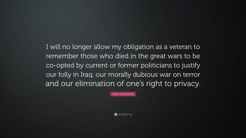 Harry Leslie Smith Quote: “I will no longer allow my obligation as a veteran to remember those who died in the great wars to be co-opted by current or former politicians to justify our folly in Iraq, our morally dubious war on terror and our elimination of one’s right to privacy.”