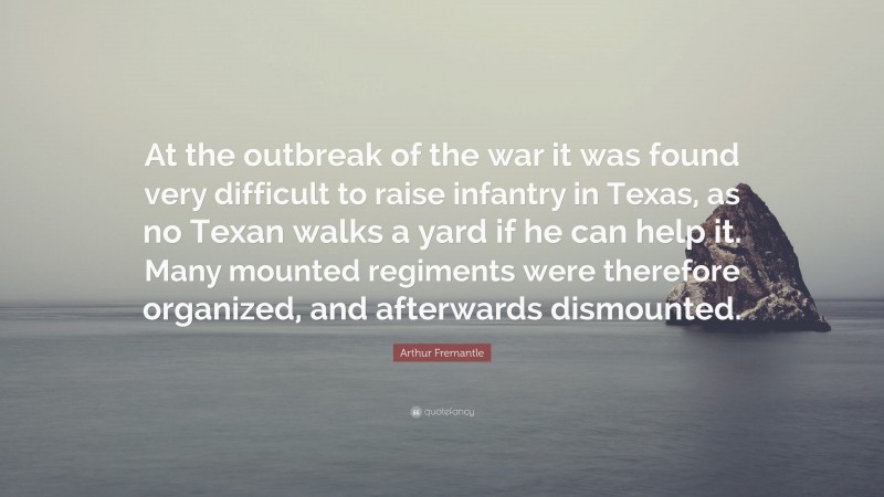 Arthur Fremantle Quote: “At the outbreak of the war it was found very difficult to raise infantry in Texas, as no Texan walks a yard if he can help it. Many mounted regiments were therefore organized, and afterwards dismounted.”