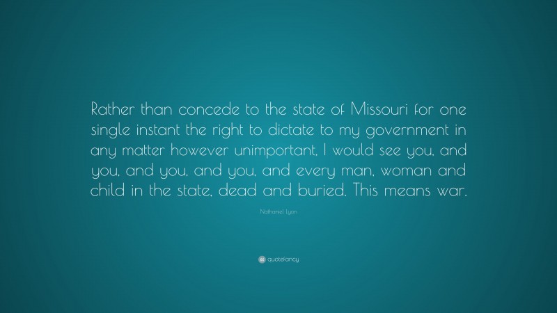 Nathaniel Lyon Quote: “Rather than concede to the state of Missouri for one single instant the right to dictate to my government in any matter however unimportant, I would see you, and you, and you, and you, and every man, woman and child in the state, dead and buried. This means war.”