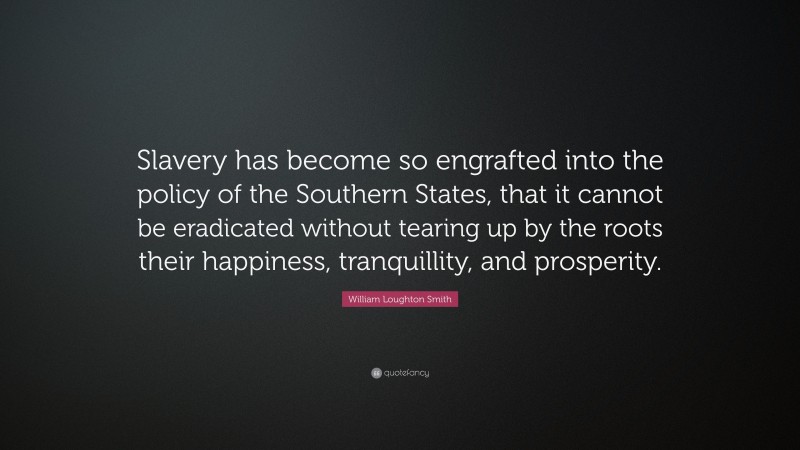 William Loughton Smith Quote: “Slavery has become so engrafted into the policy of the Southern States, that it cannot be eradicated without tearing up by the roots their happiness, tranquillity, and prosperity.”