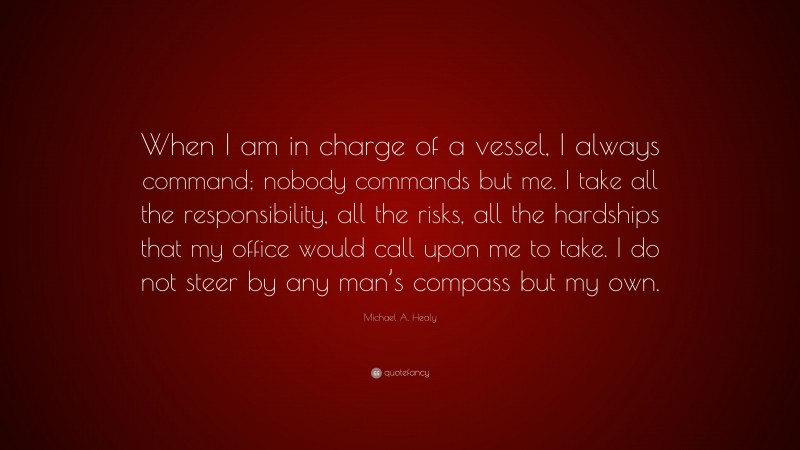 Michael A. Healy Quote: “When I am in charge of a vessel, I always command; nobody commands but me. I take all the responsibility, all the risks, all the hardships that my office would call upon me to take. I do not steer by any man’s compass but my own.”