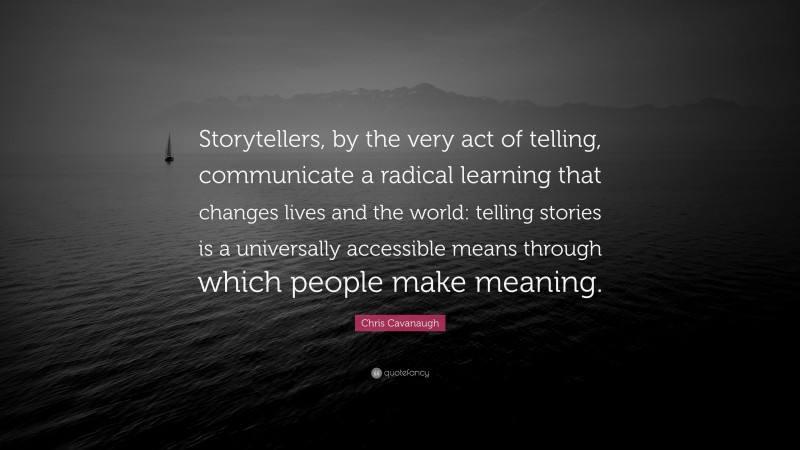 Chris Cavanaugh Quote: “Storytellers, by the very act of telling, communicate a radical learning that changes lives and the world: telling stories is a universally accessible means through which people make meaning.”
