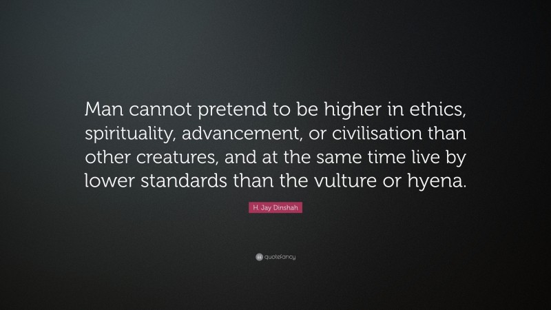 H. Jay Dinshah Quote: “Man cannot pretend to be higher in ethics, spirituality, advancement, or civilisation than other creatures, and at the same time live by lower standards than the vulture or hyena.”