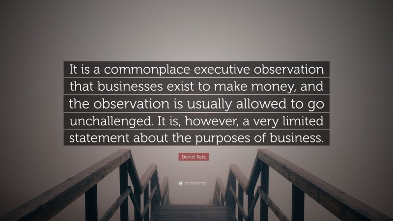 Daniel Katz Quote: “It is a commonplace executive observation that businesses exist to make money, and the observation is usually allowed to go unchallenged. It is, however, a very limited statement about the purposes of business.”