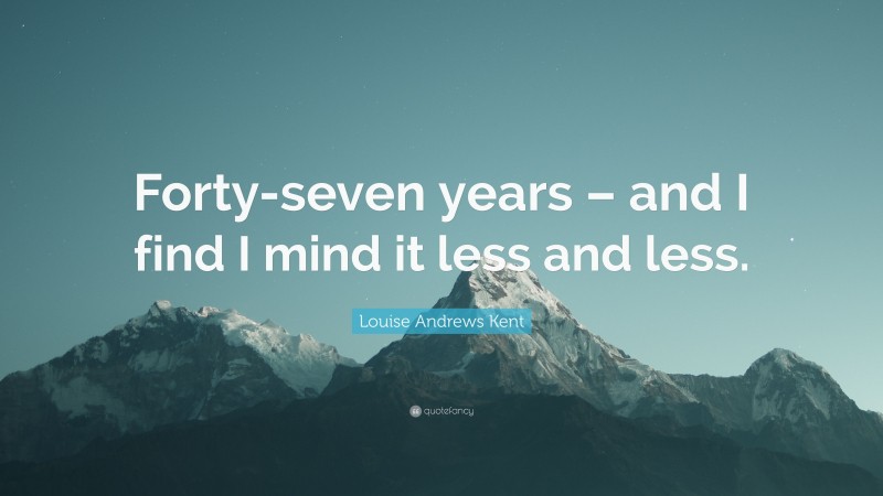 Louise Andrews Kent Quote: “Forty-seven years – and I find I mind it less and less.”