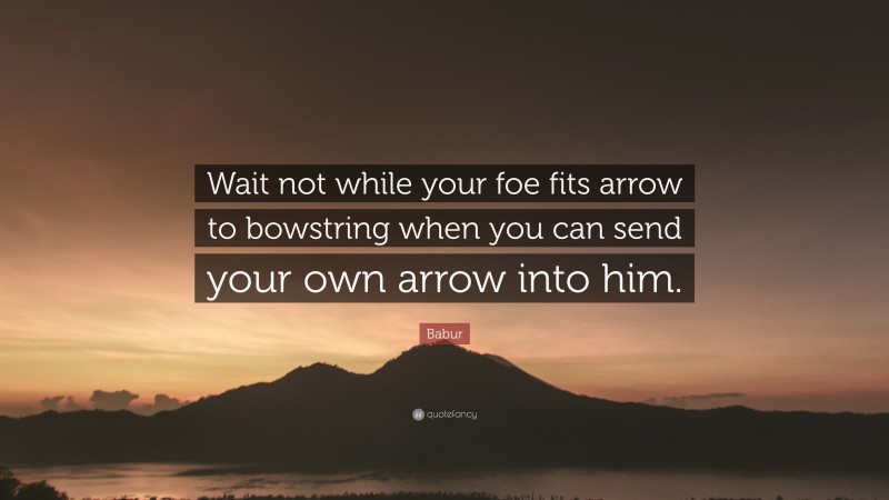 Babur Quote: “Wait not while your foe fits arrow to bowstring when you can send your own arrow into him.”