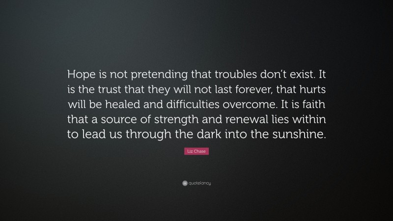 Liz Chase Quote: “Hope is not pretending that troubles don’t exist. It is the trust that they will not last forever, that hurts will be healed and difficulties overcome. It is faith that a source of strength and renewal lies within to lead us through the dark into the sunshine.”