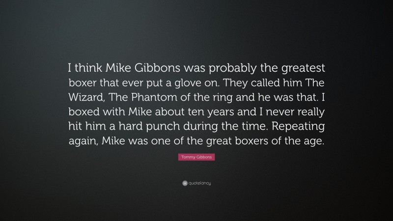 Tommy Gibbons Quote: “I think Mike Gibbons was probably the greatest boxer that ever put a glove on. They called him The Wizard, The Phantom of the ring and he was that. I boxed with Mike about ten years and I never really hit him a hard punch during the time. Repeating again, Mike was one of the great boxers of the age.”