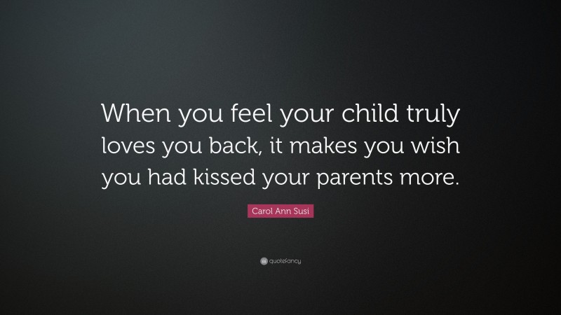 Carol Ann Susi Quote: “When you feel your child truly loves you back, it makes you wish you had kissed your parents more.”