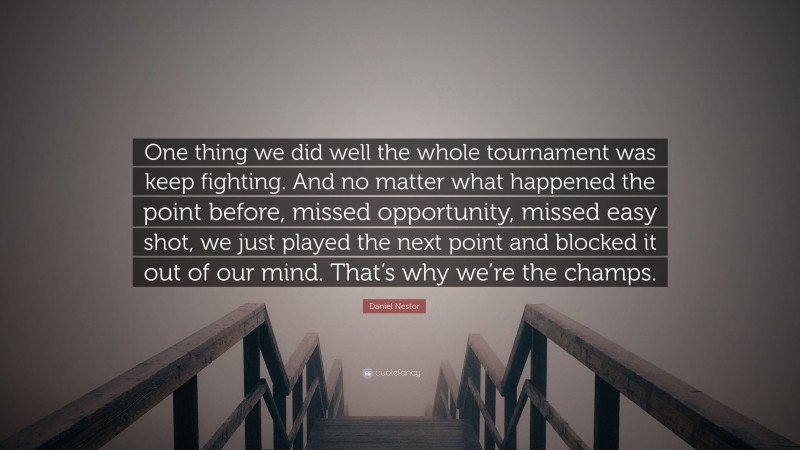 Daniel Nestor Quote: “One thing we did well the whole tournament was keep fighting. And no matter what happened the point before, missed opportunity, missed easy shot, we just played the next point and blocked it out of our mind. That’s why we’re the champs.”
