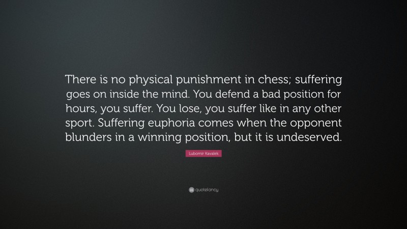 Lubomir Kavalek Quote: “There is no physical punishment in chess; suffering goes on inside the mind. You defend a bad position for hours, you suffer. You lose, you suffer like in any other sport. Suffering euphoria comes when the opponent blunders in a winning position, but it is undeserved.”
