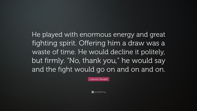 Lubomir Kavalek Quote: “He played with enormous energy and great fighting spirit. Offering him a draw was a waste of time. He would decline it politely, but firmly. “No, thank you,” he would say and the fight would go on and on and on.”