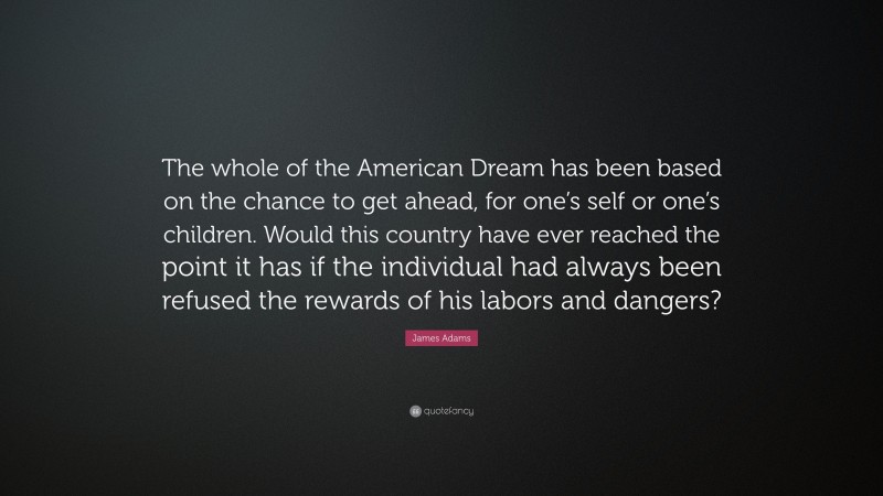 James Adams Quote: “The whole of the American Dream has been based on the chance to get ahead, for one’s self or one’s children. Would this country have ever reached the point it has if the individual had always been refused the rewards of his labors and dangers?”