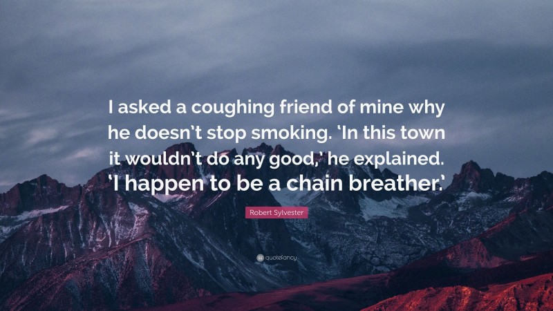 Robert Sylvester Quote: “I asked a coughing friend of mine why he doesn’t stop smoking. ‘In this town it wouldn’t do any good,’ he explained. ‘I happen to be a chain breather.’”
